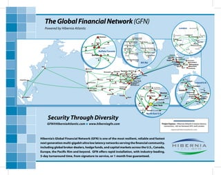 The Global Financial Network (GFN)
                      Powered by Hibernia Atlantic
                                                                                                                                                                                                                                                              To
                                                                                                                                                                                                                               London              Manchester/USA



                                                                                                                                                                                                                    To                                            To
                                                                                                                                                                                                                    Manchester/US       11 Hanbury St             Amsterdam
                                                                              Markham                                                                                                                                                             14 Corriander Ave
                                                                                                                                              300 Boulevard East
                                                                                                                                                     Weehawken                                                      Reading
                                                                                                                                                                                                                              Slough                            227
                                                                                                                                  5851 West Side Avenue      111 8th Avenue                                                                                     Marsh Wall
                                                                      130 King                                                              North Bergen
                                                              100                                                                                                         To Slough                                                                        8/9 Hex
                                                                                         To Montreal                                                                                                                     To     Egham
                                                              Wellington                                                     755 Secaucus Road                                                                                                         6 Greenwich view
                                                                                                                                       Secaucus                                                                          NYC
                                                                                   151 Front                                                                   32 Avenue of the Americas                                                                          To
                                                                                                                             275 Hartz Way                                                                                                  To              Frankfurt
                                                                                                                                  Secaucus                                   To London                                                      NYC
                                                  To                         Buffalo/Toronto                                        To Toronto
                                                                                                                                                                       60 Hudson Street
                                                                                                                                                                                                                                                    To
                                                                                                                                                                                                                                                    Paris
                                                 Cleveland/Chicago                                                                       165 Halsey Street
                                                                                        To                                        To
                                                               Buffalo                  Albany
                                                                                                                                  Chicago
                                                                                                                                                   Newark
                                                                                                                                                                         75 Broad Street
                                                                              To            To
                                                                       Cleveland           Newark
                                                                                                                                   1400 Federal Boulevard
                                                                                                                                                  Carteret
                                                                                                                                                               NY/NJ                                                                               Dusseldorf


                  Tokyo                                                                                                                                                                                                                         Mannheim
                                                      Vancouver                                                                                                                                                                              Strasbourg

                                                       Seattle                                               Milwaukee
                                                                                         Minneapolis
                                                                                                                         Detroit



Hong Kong                                                                    Denver            Kansas City

                                                                                                                     Cincinnati
                                                       San Francisco
                                                                                                          St Louis                         Baltimore
                                                                                                                                                                                                                                                            Ireland/U.K.
                                                                                                                                           Washington DC
                                                                           Las Vegas                                                                                 To Chicago/
                                                                                                                                                                        Buffalo       To Toronto
                                                           Los Angeles               Phoenix                                                                                          & Montreal
                                                                                                       Dallas
                                                             San Diego
                                                                                                                                                                               Albany              Boston
                                                                                                 Houston
                                                                                                                     Tampa                                   To           White Plains
     Singapore                                                                                                                        Miami                  Buffalo                                         To
                                                                                                                                                                                                        Halifax                                       Slough
                                                                                                                                                                                             Stamford
                                                                                                                                                                                           To Slough                                      To USA                          To
                                                                                                                                                                                                                                                                          Frankurt
                                                                                                                                                           To
                                                                                                                                                           Chicago                    New York
                                                                                                                                                                To
                                                                                                                                                             Ashburn      Newark To London

                                                                                                                                                                         North East U.S.

                          Security Through Diversity
                          GFN@HiberniaAtlantic.com       www.hiberniagfn.com
                                                                                                                                                                                                                    ––––––––––––
                                                                                                                                                                                                    Project Express - Hibernia Atlantic’s lowest latency
                                                                                                                                                                                                      connection, <60 ms between NYC and London
                                                                                                                                                                                                                  express@hiberniaatlantic.com



                 Hibernia’s Global Financial Network (GFN) is one of the most resilient, reliable and fastest
                 next generation multi-gigabit ultra low latency networks serving the nancial community,
                 including global broker dealers, hedge funds, and capital markets across the U.S., Canada,
                 Europe, the Paci c Rim and beyond. GFN o ers rapid installation, with industry-leading,
                 5-day turnaround time, from signature to service, or 1 month free guaranteed.
 