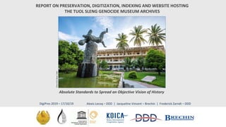 REPORT ON PRESERVATION, DIGITIZATION, INDEXING AND WEBSITE HOSTING
THE TUOL SLENG GENOCIDE MUSEUM ARCHIVES
Absolute Standards to Spread an Objective Vision of History
Alexis Lecoq – DDD | Jacqueline Vincent – Brechin | Frederick Zarndt – DDDDigiPres 2019 – 17/10/19
 