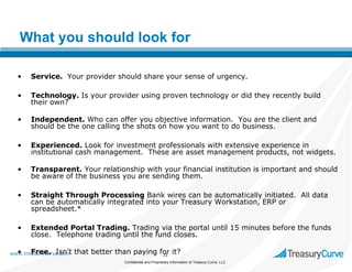 What you should look for
•

Service. Your provider should share your sense of urgency.

•

Technology. Is your provider using proven technology or did they recently build
their own?

•

Independent. Who can offer you objective information. You are the client and
should be the one calling the shots on how you want to do business.

•

Experienced. Look for investment professionals with extensive experience in
institutional cash management. These are asset management products, not widgets.

•

Transparent. Your relationship with your financial institution is important and should
be aware of the business you are sending them.

•

Straight Through Processing Bank wires can be automatically initiated. All data
can be automatically integrated into your Treasury Workstation, ERP or
spreadsheet.*

•

Extended Portal Trading. Trading via the portal until 15 minutes before the funds
close. Telephone trading until the fund closes.

• Free. Isn't
www.treasurycurve.com

that better than paying for it?
11
Confidential and Proprietary Information of Treasury Curve, LLC

 