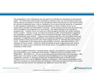 This presentation is for institutional use only and is not intended for distribution to the general
public. The information and services provided by Treasury Curve are not provided to and may
not be used by any person or entity in any jurisdiction where the provision or use thereof would
be contrary to applicable laws, rules or regulations of any governmental authority or regulatory
or self-regulatory organization or clearing organization or where Treasury Curve is not
authorized to provide such information or services. Some products and services described may
not be available in all jurisdictions or to all clients. Any data presented is for illustrative
purposes only. Treasury Curve, LLC acts as a referring agent and does not handle customer
funds or orders. Treasury Curve, LLC does not endorse or offer recommendations regarding
the capabilities, products, or offerings of one Investment Manager, Mutual Fund, or BrokerDealer participant over another. Treasury Curve assumes that the user will perform their own
evaluation of capabilities and qualifications of Investment Manager(s), Mutual Fund(s), and/or
Broker-Dealers whose services the user might engage directly or indirectly through Treasury
Curve. Investments in the Funds are not guaranteed or insured. Past performance is not
indicative of future results. While the Funds accessible through Treasurycurve.com seek to
maintain the value of your investment at $1.00 per share, it is possible to lose money by
investing in these Funds.
For more complete information, including yields, charges, and expenses, please contact us at
(877) 982-8783 or your investment fund directly. Treasury Curve is a member of the
FINRA/SIPC. BNY Mellon Inc., will act as sub-accounting and shareholder servicing agent. BNY
Mellon does not endorse or offer investment recommendations of any kind regarding the
capabilities, products, or offerings of particular Investment Managers or Mutual Funds.
Treasury Curve, LLC, and its affiliates, assigns or contractors, may receive compensation from
each fund company for which services are rendered. These fees are paid from the funds normal
operating expenses and do not represent any additional cost to the client.

www.treasurycurve.com

13
Confidential and Proprietary Information of Treasury Curve, LLC

 