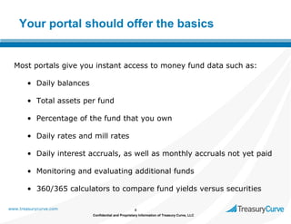 Your portal should offer the basics

Most portals give you instant access to money fund data such as:
• Daily balances
• Total assets per fund
• Percentage of the fund that you own
• Daily rates and mill rates
• Daily interest accruals, as well as monthly accruals not yet paid
• Monitoring and evaluating additional funds
• 360/365 calculators to compare fund yields versus securities
www.treasurycurve.com

8
Confidential and Proprietary Information of Treasury Curve, LLC

 