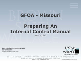 GFOA - Missouri

                 Preparing An
            Internal Control Manual
                                                                 May 3,2012




Ron Steinkamp, CPA, CIA, CFE
314.983.1238
rsteinkamp@bswllc.com


     1050 N. Lindbergh Blvd. | St. Louis, MO 63132 | 314.983.1200      1551 Wall St., Ste. 280 | St. Charles, MO 63303 | 636.255.3000
                                 2220 S. State Route 157, Ste. 300 | Glen Carbon, IL 62034 | 618.654.3100
                                                     888.279.2792 | www.bswllc.com                             © 2012 Brown Smith Wallace All Rights Reserved
 