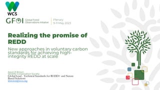 Realizing the promise of
REDD
New approaches in voluntary carbon
standards for achieving high-
integrity REDD at scale
Kevin R Brown
Wildlife Conservation Society
Global Lead - Technical Standards for REDD+ and Nature
Based Solutions
kbrown@wcs.org
 