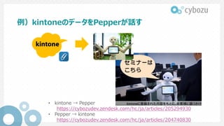例）kintoneのデータをPepperが話す
• kintone → Pepper
https://cybozudev.zendesk.com/hc/ja/articles/205294930
• Pepper → kintone
https://cybozudev.zendesk.com/hc/ja/articles/204740830
 