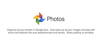 Organize all your photos in Google plus. Auto back up all your images and play with
some cool features like auto awesomeness and stories. Share publicly or privately.
Photos
 