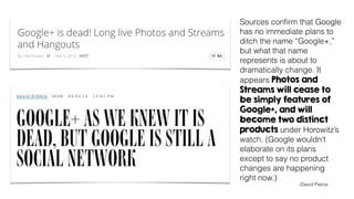 Sources conﬁrm that Google
has no immediate plans to
ditch the name “Google+,”
but what that name
represents is about to
dramatically change. It
appears Photos and
Streams will cease to
be simply features of
Google+, and will
become two distinct
products under Horowitz’s
watch. (Google wouldn’t
elaborate on its plans
except to say no product
changes are happening
right now.)
-David Pierce
 