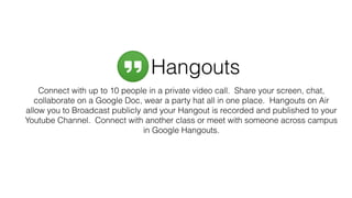 Connect with up to 10 people in a private video call. Share your screen, chat,
collaborate on a Google Doc, wear a party hat all in one place. Hangouts on Air
allow you to Broadcast publicly and your Hangout is recorded and published to your
Youtube Channel. Connect with another class or meet with someone across campus
in Google Hangouts.
Hangouts
 