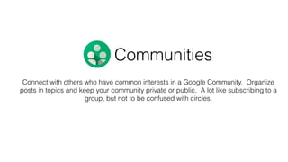 Connect with others who have common interests in a Google Community. Organize
posts in topics and keep your community private or public. A lot like subscribing to a
group, but not to be confused with circles.
Communities
 