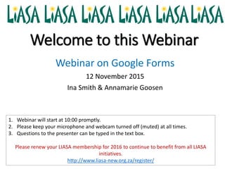 Welcome to this Webinar
Webinar on Google Forms
12 November 2015
Ina Smith & Annamarie Goosen
1. Webinar will start at 10:00 promptly.
2. Please keep your microphone and webcam turned off (muted) at all times.
3. Questions to the presenter can be typed in the text box.
Please renew your LIASA membership for 2016 to continue to benefit from all LIASA
initiatives.
http://www.liasa-new.org.za/register/
 