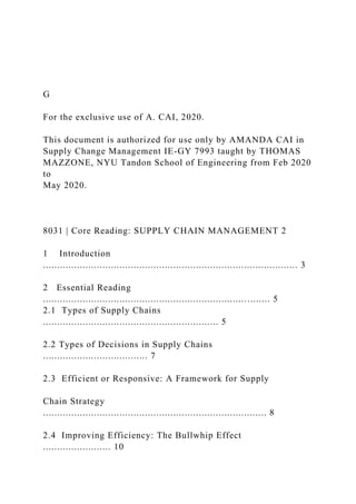 G
For the exclusive use of A. CAI, 2020.
This document is authorized for use only by AMANDA CAI in
Supply Change Management IE-GY 7993 taught by THOMAS
MAZZONE, NYU Tandon School of Engineering from Feb 2020
to
May 2020.
8031 | Core Reading: SUPPLY CHAIN MANAGEMENT 2
1 Introduction
.......................................................................................... 3
2 Essential Reading
................................................................................ 5
2.1 Types of Supply Chains
.............................................................. 5
2.2 Types of Decisions in Supply Chains
..................................... 7
2.3 Efficient or Responsive: A Framework for Supply
Chain Strategy
............................................................................... 8
2.4 Improving Efficiency: The Bullwhip Effect
........................ 10
 