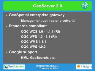 GeoServer 2.0

   GeoSpatial enterprise gateway
          Management dati raster e vettoriali
   Standards compliant
          OGC WCS 1.0 - 1.1.1 (RI)
          OGC WFS 1.0 - 1.1 (RI)
          OGC WMS 1.1.1
          OGC WPS 1.0.0
   Google support
          KML, GeoSearch, etc..

                    GFOSS 2009, Bolzano
                     12th November 2009
 