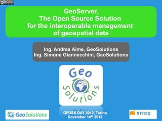 GeoServer,
     The Open Source Solution
for the interoperable management
          of geospatial data

      Ing. Andrea Aime, GeoSolutions
 Ing. Simone Giannecchini, GeoSolutions




            GFOSS DAY 2012, Torino
              November 14th 2012
 