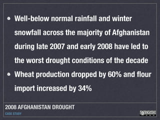 2008 AFGHANISTAN DROUGHT
CASE STUDY
Well-below normal rainfall and winter
snowfall across the majority of Afghanistan
during late 2007 and early 2008 have led to
the worst drought conditions of the decade
Wheat production dropped by 60% and ﬂour
import increased by 34%
 