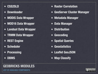 GEOBRICKS MODULES
LIST OF AVAILABLE COMPONENTS
CSS2SLD
Downloader
MODIS Data Wrapper
MOD16 Data Wrapper
Landsat Data Wrapper
TRMM Data Wrapper
REST Engine
Scheduler
Processing
DBMS
Raster Correlation
GeoServer Cluster Manager
Metadata Manager
Data Manager
Distribution
Geocoding
Spatial Queries
Geostatistics
Leaﬂet GeoJSON
Map Classify
 