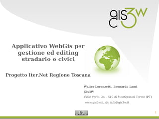 Applicativo WebGis per
   gestione ed editing
    stradario e civici

Progetto Iter.Net Regione Toscana

                              Walter Lorenzetti, Leonardo Lami
                              Gis3W
                              Viale Verdi, 24 – 51016 Montecatini Terme (PT)
                              www.gis3w.it, @: info@gis3w.it


                                                                               1
 