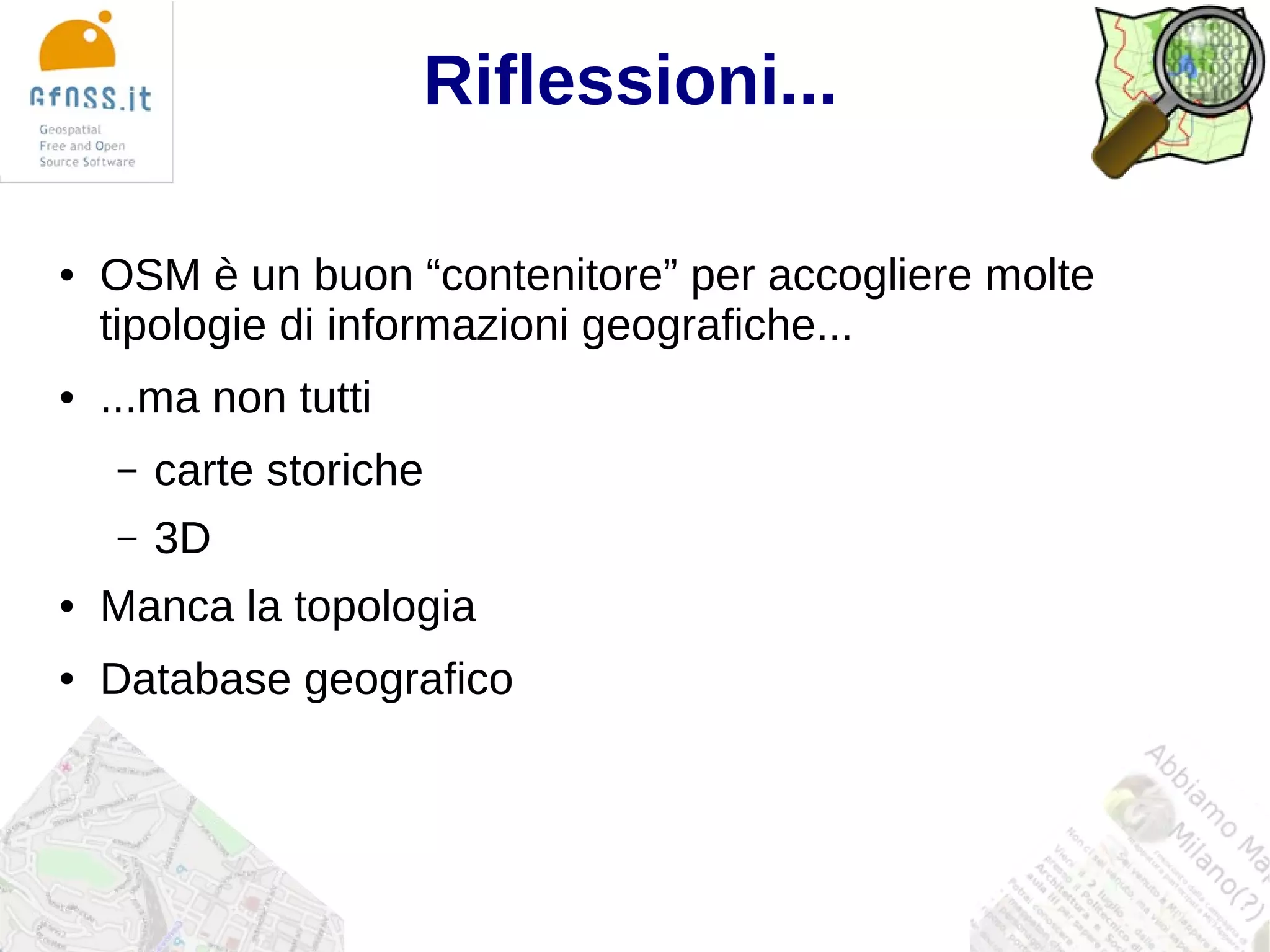 Riflessioni...

●   OSM è un buon “contenitore” per accogliere molte
    tipologie di informazioni geografiche...
●   ...ma non tutti
    –   carte storiche
    –   3D
●   Manca la topologia
●   Database geografico
 
