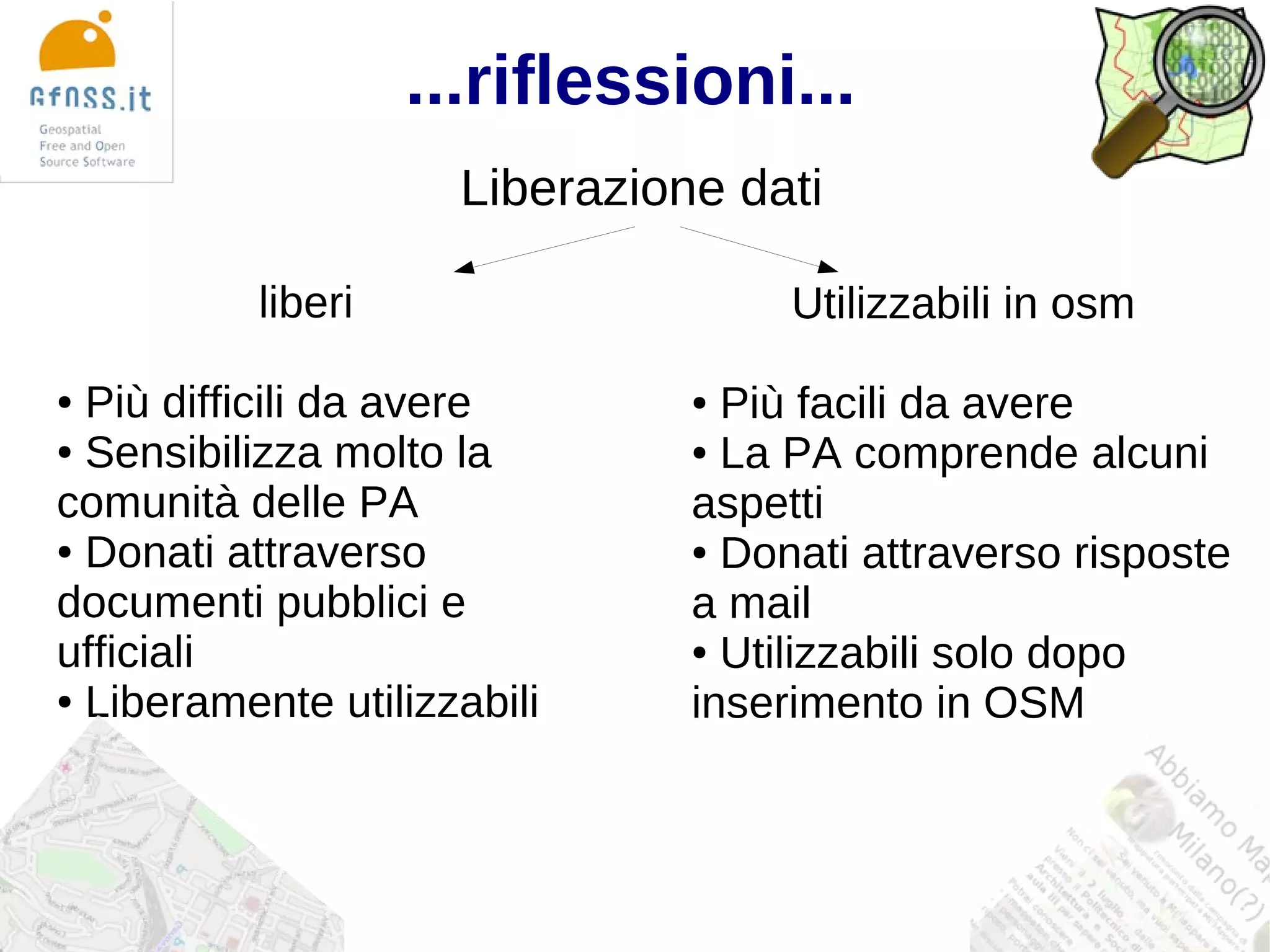 ...riflessioni...
                     Liberazione dati

          liberi                    Utilizzabili in osm

● Più difficili da avere       ● Più facili da avere
● Sensibilizza molto la        ● La PA comprende alcuni

comunità delle PA              aspetti
● Donati attraverso            ● Donati attraverso risposte

documenti pubblici e           a mail
ufficiali                      ● Utilizzabili solo dopo

● Liberamente utilizzabili
                               inserimento in OSM
 