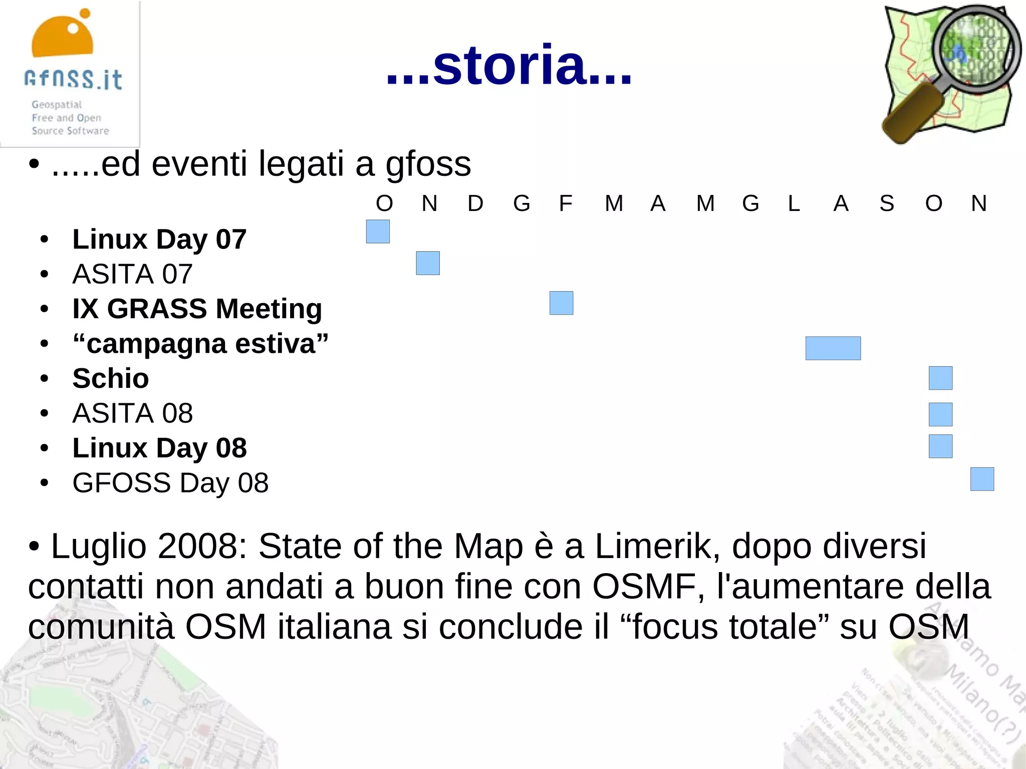 ...storia...
●   .....ed eventi legati a gfoss
                          O   N   D   G   F   M   A   M   G   L   A   S   O   N
●    Linux Day 07
●    ASITA 07
●    IX GRASS Meeting
●    “campagna estiva”
●    Schio
●    ASITA 08
●    Linux Day 08
●    GFOSS Day 08

●Luglio 2008: State of the Map è a Limerik, dopo diversi
contatti non andati a buon fine con OSMF, l'aumentare della
comunità OSM italiana si conclude il “focus totale” su OSM
 