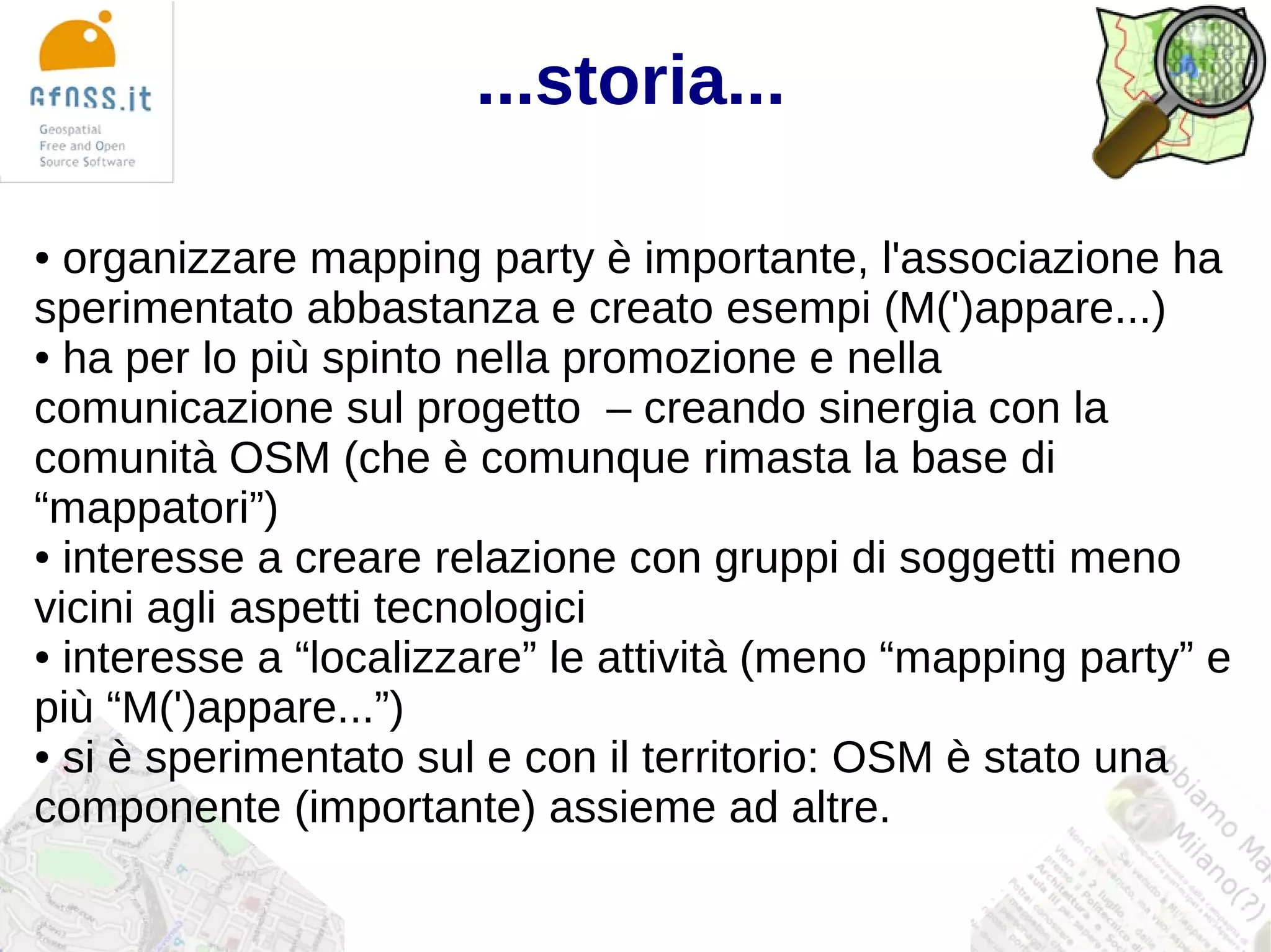 ...storia...

● organizzare mapping party è importante, l'associazione ha
sperimentato abbastanza e creato esempi (M(')appare...)
● ha per lo più spinto nella promozione e nella

comunicazione sul progetto – creando sinergia con la
comunità OSM (che è comunque rimasta la base di
“mappatori”)
● interesse a creare relazione con gruppi di soggetti meno

vicini agli aspetti tecnologici
● interesse a “localizzare” le attività (meno “mapping party” e

più “M(')appare...”)
● si è sperimentato sul e con il territorio: OSM è stato una

componente (importante) assieme ad altre.
 