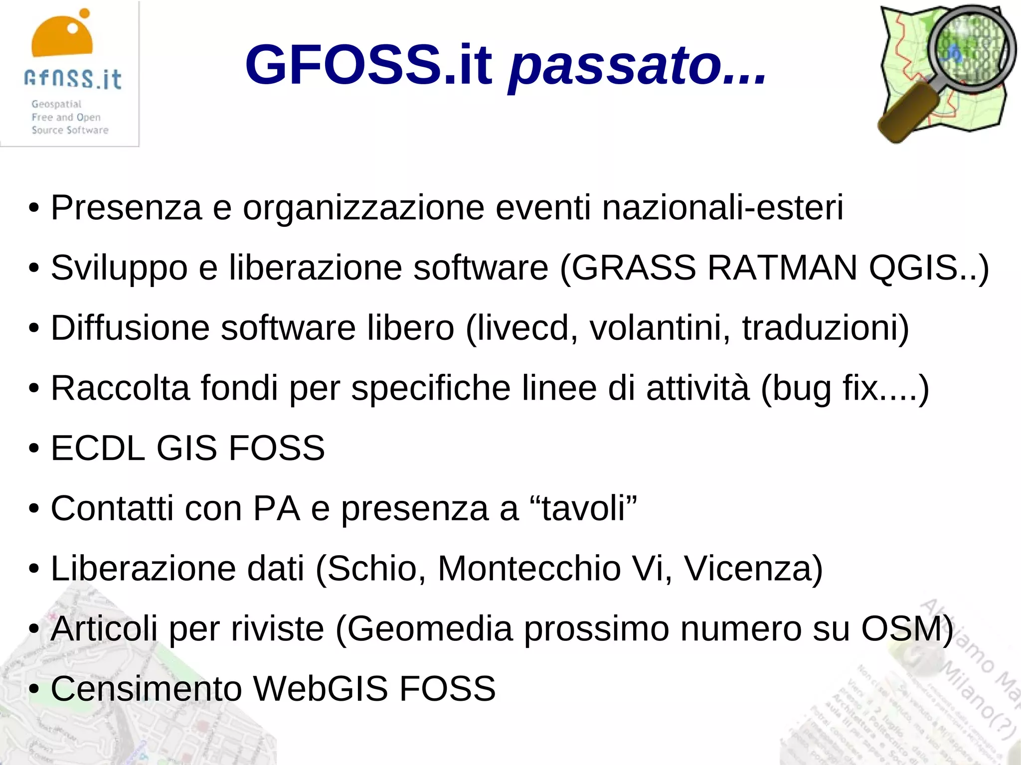 GFOSS.it passato...

●   Presenza e organizzazione eventi nazionali-esteri
●   Sviluppo e liberazione software (GRASS RATMAN QGIS..)
●   Diffusione software libero (livecd, volantini, traduzioni)
●   Raccolta fondi per specifiche linee di attività (bug fix....)
●   ECDL GIS FOSS
●   Contatti con PA e presenza a “tavoli”
●   Liberazione dati (Schio, Montecchio Vi, Vicenza)
●   Articoli per riviste (Geomedia prossimo numero su OSM)
●   Censimento WebGIS FOSS
 