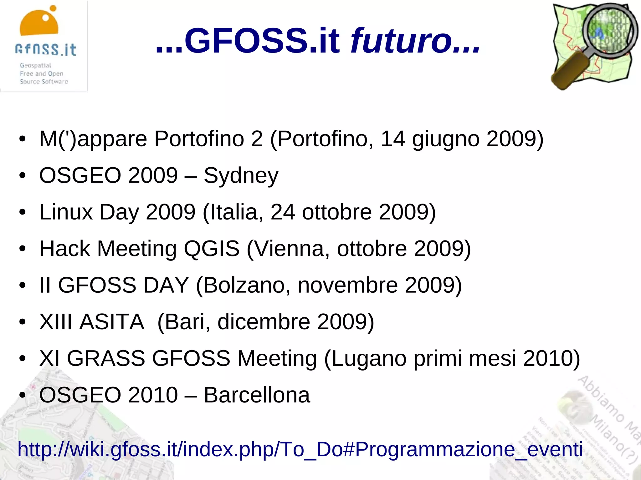 ...GFOSS.it futuro...

●   M(')appare Portofino 2 (Portofino, 14 giugno 2009)
●   OSGEO 2009 – Sydney
●   Linux Day 2009 (Italia, 24 ottobre 2009)
●   Hack Meeting QGIS (Vienna, ottobre 2009)
●   II GFOSS DAY (Bolzano, novembre 2009)
●   XIII ASITA (Bari, dicembre 2009)
●   XI GRASS GFOSS Meeting (Lugano primi mesi 2010)
●   OSGEO 2010 – Barcellona

http://wiki.gfoss.it/index.php/To_Do#Programmazione_eventi
 