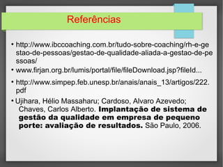 Referências 
● http://www.ibccoaching.com.br/tudo-sobre-coaching/rh-e-ge 
stao-de-pessoas/gestao-de-qualidade-aliada-a-gestao-de-pe 
ssoas/ 
● www.firjan.org.br/lumis/portal/file/fileDownload.jsp?fileId... 
● http://www.simpep.feb.unesp.br/anais/anais_13/artigos/222. 
pdf 
● Ujihara, Hélio Massaharu; Cardoso, Alvaro Azevedo; 
Chaves, Carlos Alberto. Implantação de sistema de 
gestão da qualidade em empresa de pequeno 
porte: avaliação de resultados. São Paulo, 2006. 

