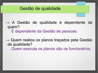 Gestão de qualidade 
→ A Gestão de qualidade é dependente de 
quem? 
É dependente da Gestão de pessoas. 
→ Quem realiza os planos traçados pela Gestão 
de qualidade? 
Quem executa os planos são os funcionários. 
 