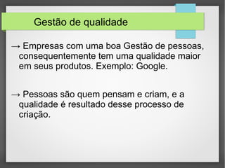 Gestão de qualidade 
→ Empresas com uma boa Gestão de pessoas, 
consequentemente tem uma qualidade maior 
em seus produtos. Exemplo: Google. 
→ Pessoas são quem pensam e criam, e a 
qualidade é resultado desse processo de 
criação. 
 