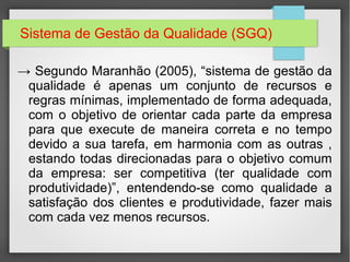 Sistema de Gestão da Qualidade (SGQ) 
→ Segundo Maranhão (2005), “sistema de gestão da 
qualidade é apenas um conjunto de recursos e 
regras mínimas, implementado de forma adequada, 
com o objetivo de orientar cada parte da empresa 
para que execute de maneira correta e no tempo 
devido a sua tarefa, em harmonia com as outras , 
estando todas direcionadas para o objetivo comum 
da empresa: ser competitiva (ter qualidade com 
produtividade)”, entendendo-se como qualidade a 
satisfação dos clientes e produtividade, fazer mais 
com cada vez menos recursos. 
 
