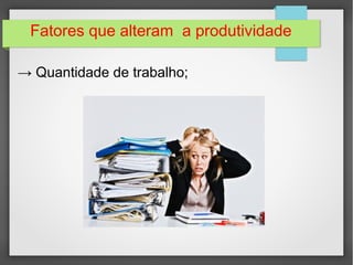 Fatores que alteram a produtividade 
→ Quantidade de trabalho; 
 