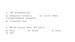 4. GFP produced by?
a) Aequorea victoria b) Lion’s Mane
c)Stygiomedusa gigantea
d) Irukandji box
5. Which colour does GFP emit?
a) Blue b) Green c) Grey
d) Red
 