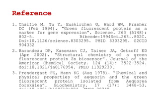 Reference
1. Chalfie M, Tu Y, Euskirchen G, Ward WW, Prasher
DC (Feb 1994). “Green fluorescent protein as a
marker for gene expression”. Science. 263 (5148):
802–5. Bibcode:1994Sci…263..802C.
Doi:10.1126/science.8303295. PMID 8303295. S2CID
904332
2. Barondeau DP, Kassmann CJ, Tainer JA, Getzoff ED
(Apr 2002). “Structural chemistry of a green
fluorescent protein Zn biosensor”. Journal of the
American Chemical Society. 124 (14): 3522–3524.
doi:10.1021/ja0176954. PMID 11929238.
3. Prendergast FG, Mann KG (Aug 1978). “Chemical and
physical properties of aequorin and the green
fluorescent protein isolated from Aequorea
forskålea”. Biochemistry. 17 (17): 3448–53.
 