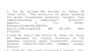 4. Yue JX, Holland ND, Holland LZ, Deheyn DD
(June 2016). “The evolution of genes encoding
for green fluorescent proteins: insights from
cephalochordates (amphioxus)”. Scientific
Reports. 6 (1): 28350.
Bibcode:2016NatSR…628350Y.
Doi:10.1038/srep28350. PMC 4911609. PMID
27311567.
5.Ormo M, Cubitt AB, Kallio K, Gross LA, Tsien
RY, Remington SJ. Crystal structure of the
Aequorea victoria green fluorescent protein.
Science. 1996;273:1392–1395. [PubMed] [Google
Scholar]
 