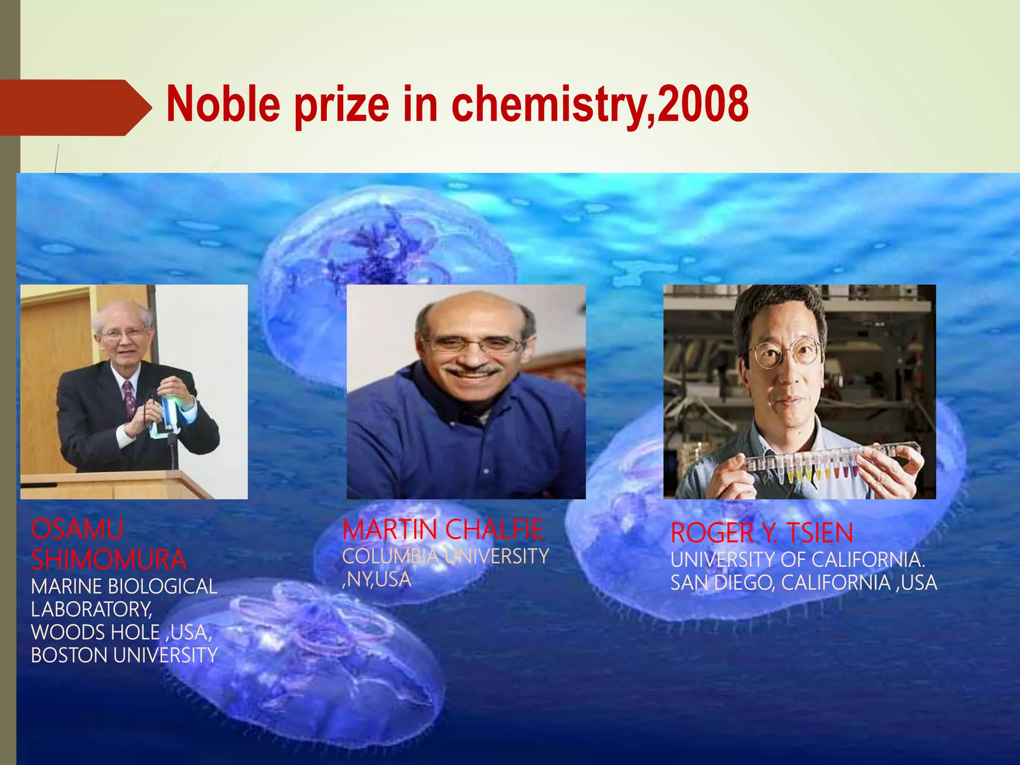 Noble prize in chemistry,2008
OSAMU
SHIMOMURA
MARINE BIOLOGICAL
LABORATORY,
WOODS HOLE ,USA,
BOSTON UNIVERSITY
MARTIN CHALFIE
COLUMBIA UNIVERSITY
,NY,USA
ROGER Y. TSIEN
UNIVERSITY OF CALIFORNIA.
SAN DIEGO, CALIFORNIA ,USA
 