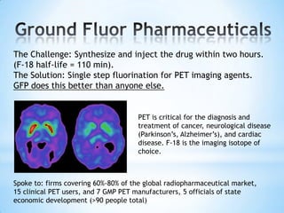 The Challenge: Synthesize and inject the drug within two hours.
(F-18 half-life = 110 min).
The Solution: Single step fluorination for PET imaging agents.
GFP does this better than anyone else.


                                     PET is critical for the diagnosis and
                                     treatment of cancer, neurological disease
                                     (Parkinson’s, Alzheimer’s), and cardiac
                                     disease. F-18 is the imaging isotope of
                                     choice.



Spoke to: firms covering 60%-80% of the global radiopharmaceutical market,
15 clinical PET users, and 7 GMP PET manufacturers, 5 officials of state
economic development (>90 people total)
 