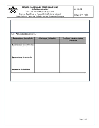SERVICIO NACIONAL DE APRENDIZAJE SENA
GUÍA DE APRENDIZAJE
SISTEMA INTEGRADO DE GESTIÓN
Proceso Gestión de la Formación Profesional Integral
Procedimiento Ejecución de la Formación Profesional Integral
Versión:02
Código:GFPI-F-019
Página 3 de5
3.5 Actividadesde evaluación.
Evidencias de Aprendizaje Criterios de Evaluación Técnicas e Instrumentos de
Evaluación
Evidenciasde Conocimiento:
Evidenciasde Desempeño:
Evidencias de Producto:
 