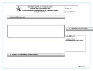SERVICIO NACIONAL DE APRENDIZAJE SENA 
SISTEMA INTEGRADO DE GESTIÓN 
Procedimiento Ejecución de la Formación Profesional Integral 
GUÍA DE APRENDIZAJE 
Versión: 02 
Código: GFPI-F-019 
Página 11 de 35 
BIBLIOGRAFIA 
Temática Cisco 1 
fundamentación cisco press 
5. GLOSARIO DE TERMINOS 
6. REFERENTES BIBLIOGRÁFICOS 
7. CONTROL DEL DOCUMENTO (ELABORADA POR) 
 