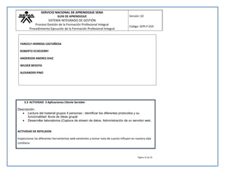 SERVICIO NACIONAL DE APRENDIZAJE SENA 
GUÍA DE APRENDIZAJE 
SISTEMA INTEGRADO DE GESTIÓN 
Proceso Gestión de la Formación Profesional Integral 
Procedimiento Ejecución de la Formación Profesional Integral 
Versión: 02 
Código: GFPI-F-019 
Página 12 de 35 
YANCELY HERRERA CASTAÑEDA 
ROBERTO ECHEVERRY 
ANDERSON ANDRES DIAZ 
WILDER BEDOYA 
ALEXANDER PINO 
3.3 ACTIVIDAD 3 Aplicaciones Cliente Servidor 
Descripción: 
 Lectura del material grupos 4 personas : identificar los diferentes protocolos y su 
funcionalidad: lluvia de ideas grupal 
 Desarrollar laboratorios (Captura de stream de datos. Administración de un servidor web. 
ACTIVIDAD DE REFELXION 
Inspeccionar las diferentes herramientas web existentes y tomar nota de cuanto influyen en nuestra vida 
cotidiana. 
 