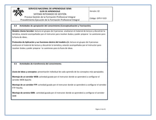 SERVICIO NACIONAL DE APRENDIZAJE SENA 
GUÍA DE APRENDIZAJE 
SISTEMA INTEGRADO DE GESTIÓN 
Proceso Gestión de la Formación Profesional Integral 
Procedimiento Ejecución de la Formación Profesional Integral 
Versión: 02 
Código: GFPI-F-019 
Página 13 de 35 
3.4 Actividades de apropiación del conocimiento (Conceptualización y Teorización). 
Modelo cliente Servidor: lectura en grupos de 4 personas analizaran el material de lectura y discutirán la 
temática, estarán acompañados por el instructor para resolver dudas y poder preparar la cuestiones para 
la lluvia de ideas.. 
Protocolos de Aplicación y sus funciones dentro del modelo c/s: lectura en grupos de 4 personas 
analizaran el material de lectura y discutirán la temática, estarán acompañados por el instructor para 
resolver dudas y poder preparar la cuestiones para la lluvia de ideas. 
3.5 Actividades de transferencia del conocimiento. 
Lluvia de ideas y conceptos: presentación individual de cada aprendiz de los conceptos más apropiados. 
Montaje de un servidor WEB: actividad guiada por el instructor donde se aprenderá a configurar el 
servidor WEB Apache. 
Montaje de un servidor FTP: actividad guiada por el instructor donde se aprenderá a configurar el servidor 
FTP Filezilla. 
Montaje de servicio SMB: actividad guiada por el instructor donde se aprenderá a configurar el servidor 
SMB 
 