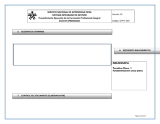 SERVICIO NACIONAL DE APRENDIZAJE SENA 
SISTEMA INTEGRADO DE GESTIÓN 
Procedimiento Ejecución de la Formación Profesional Integral 
GUÍA DE APRENDIZAJE 
Versión: 02 
Código: GFPI-F-019 
6. REFERENTES BIBLIOGRÁFICOS 
Página 16 de 35 
BIBLIOGRAFIA 
Temática Cisco 1 
fundamentación cisco press 
5. GLOSARIO DE TERMINOS 
7. CONTROL DEL DOCUMENTO (ELABORADA POR) 
 