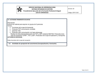 SERVICIO NACIONAL DE APRENDIZAJE SENA 
SISTEMA INTEGRADO DE GESTIÓN 
Procedimiento Ejecución de la Formación Profesional Integral 
GUÍA DE APRENDIZAJE 
Versión: 02 
Código: GFPI-F-019 
Página 18 de 35 
3.4 ACTIVIDAD TRANSPOETE DE DATOS 
Descripción: 
Lectura de material para exponer en grupos de 5 personas 
Temas 
 Funciones de la capa de transporte 
 Protocolo TCP comunicación confiable 
 sesiones TCP 
 Protocolo UDP comunicación con baja sobrecarga 
Realizar los laboratorios(observación de TCP y UDP mediante NESTAD, Protocolos de la 
capa de transporte TCP/IP , TCP y UDP ; Protocolos de la capa de aplicación y transporte) 
ACTIVIDAD DE REFELXION 
Video ilustrativo de la capa de transporte 
3.5 Actividades de apropiación del conocimiento (Conceptualización y Teorización). 
 