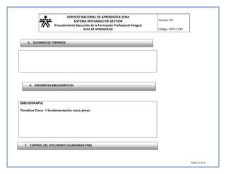 SERVICIO NACIONAL DE APRENDIZAJE SENA 
SISTEMA INTEGRADO DE GESTIÓN 
Procedimiento Ejecución de la Formación Profesional Integral 
GUÍA DE APRENDIZAJE 
Versión: 02 
Código: GFPI-F-019 
Página 22 de 35 
5. GLOSARIO DE TERMINOS 
6. REFERENTES BIBLIOGRÁFICOS 
BIBLIOGRAFIA 
Temática Cisco 1 fundamentación cisco press 
7. CONTROL DEL DOCUMENTO (ELABORADA POR) 
 