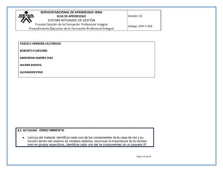 SERVICIO NACIONAL DE APRENDIZAJE SENA 
GUÍA DE APRENDIZAJE 
SISTEMA INTEGRADO DE GESTIÓN 
Proceso Gestión de la Formación Profesional Integral 
Procedimiento Ejecución de la Formación Profesional Integral 
Versión: 02 
Código: GFPI-F-019 
Página 23 de 35 
YANCELY HERRERA CASTAÑEDA 
ROBERTO ECHEVERRI 
ANDERSON ANDRES DIAZ 
WILDER BEDOYA 
ALEXANDER PINO 
3,5 ACTIVIDAD ENRUTAMIENTO 
 Lectura del material: identificar cada uno de los componentes de la capa de red y su 
función dentro del sistema de modelos abiertos, reconocer la importancia de la división 
host en grupos específicos, identificar cada uno del os componentes de un paquete IP, 
 