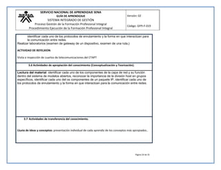 SERVICIO NACIONAL DE APRENDIZAJE SENA 
GUÍA DE APRENDIZAJE 
SISTEMA INTEGRADO DE GESTIÓN 
Proceso Gestión de la Formación Profesional Integral 
Procedimiento Ejecución de la Formación Profesional Integral 
Versión: 02 
Código: GFPI-F-019 
identificar cada uno de los protocolos de enrutamiento y la forma en que interactúan para 
la comunicación entre redes. 
Página 24 de 35 
Realizar laboratorios (examen de gateway de un dispositivo, examen de una ruta,) 
ACTIVIDAD DE REFELXION 
Visita e inspección de cuartos de telecomunicaciones del CTAPT 
3.6 Actividades de apropiación del conocimiento (Conceptualización y Teorización). 
Lectura del material: identificar cada uno de los componentes de la capa de red y su función 
dentro del sistema de modelos abiertos, reconocer la importancia de la división host en grupos 
específicos, identificar cada uno del os componentes de un paquete IP, identificar cada uno de 
los protocolos de enrutamiento y la forma en que interactúan para la comunicación entre redes. 
3.7 Actividades de transferencia del conocimiento. 
Lluvia de ideas y conceptos: presentación individual de cada aprendiz de los conceptos más apropiados.. 
 