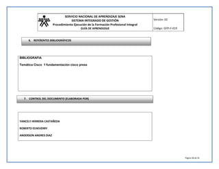 SERVICIO NACIONAL DE APRENDIZAJE SENA 
SISTEMA INTEGRADO DE GESTIÓN 
Procedimiento Ejecución de la Formación Profesional Integral 
GUÍA DE APRENDIZAJE 
Versión: 02 
Código: GFPI-F-019 
Página 28 de 35 
6. REFERENTES BIBLIOGRÁFICOS 
BIBLIOGRAFIA 
Temática Cisco 1 fundamentación cisco press 
7. CONTROL DEL DOCUMENTO (ELABORADA POR) 
YANCELY HERRERA CASTAÑEDA 
ROBERTO ECHEVERRY 
ANDERSON ANDRES DIAZ 
 