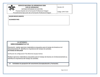 SERVICIO NACIONAL DE APRENDIZAJE SENA 
GUÍA DE APRENDIZAJE 
SISTEMA INTEGRADO DE GESTIÓN 
Proceso Gestión de la Formación Profesional Integral 
Procedimiento Ejecución de la Formación Profesional Integral 
Versión: 02 
Código: GFPI-F-019 
Página 29 de 35 
WILDER BEDOYA BENITEZ 
ALEXANDER PINO 
3.6 ACTIVIDAD 6 
DIRECCIONAMIENTO IP V4 
Descripción: realizar ejercicios matemáticos propuestos para el manejo de binarios en el 
direccionamiento IP. Identificar la importancia del manejo de subredes. 
ACTIVIDAD DE REFELXION 
Verificación de configuración IP de diferentes Equipos Activos 
Realizar ejercicios matemáticos propuestos para el manejo de binarios en el direccionamiento ip. 
Identificar la importancia del manejo de subredes. 
3.7 Actividades de apropiación del conocimiento (Conceptualización y Teorización). 
 