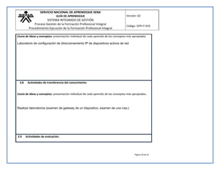SERVICIO NACIONAL DE APRENDIZAJE SENA 
GUÍA DE APRENDIZAJE 
SISTEMA INTEGRADO DE GESTIÓN 
Proceso Gestión de la Formación Profesional Integral 
Procedimiento Ejecución de la Formación Profesional Integral 
Versión: 02 
Código: GFPI-F-019 
Lluvia de ideas y conceptos: presentación individual de cada aprendiz de los conceptos más apropiados 
Página 30 de 35 
Laboratorio de configuración de direccionamiento IP de dispositivos activos de red 
3.8 Actividades de transferencia del conocimiento. 
Lluvia de ideas y conceptos: presentación individual de cada aprendiz de los conceptos más apropiados. 
Realizar laboratorios (examen de gateway de un dispositivo, examen de una ruta,) 
3.9 Actividades de evaluación. 
 