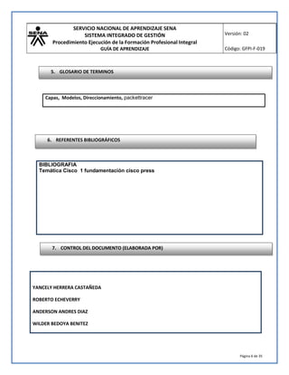 SERVICIO NACIONAL DE APRENDIZAJE SENA 
SISTEMA INTEGRADO DE GESTIÓN 
Procedimiento Ejecución de la Formación Profesional Integral 
GUÍA DE APRENDIZAJE 
Versión: 02 
Código: GFPI-F-019 
Página 6 de 35 
5. GLOSARIO DE TERMINOS 
Capas, Modelos, Direccionamiento, packettracer 
6. REFERENTES BIBLIOGRÁFICOS 
BIBLIOGRAFIA 
Temática Cisco 1 fundamentación cisco press 
7. CONTROL DEL DOCUMENTO (ELABORADA POR) 
YANCELY HERRERA CASTAÑEDA 
ROBERTO ECHEVERRY 
ANDERSON ANDRES DIAZ 
WILDER BEDOYA BENITEZ 
 