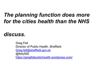 The planning function does more
for the cities health than the NHS
discuss.
Greg Fell
Director of Public Health, Sheffield
Greg.fell@sheffield.gov.uk
@felly500
https://gregfellpublichealth.wordpress.com/
 