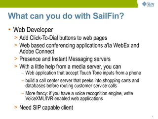 What can you do with SailFin?
• Web Developer
  > Add Click-To-Dial buttons to web pages
  > Web based conferencing applications a'la WebEx and
    Adobe Connect
  > Presence and Instant Messaging servers
  > With a little help from a media server, you can
     – Web application that accept Touch Tone inputs from a phone
     – build a call center server that peeks into shopping carts and
       databases before routing customer service calls
     – More fancy: if you have a voice recognition engine, write
       VoiceXML/IVR enabled web applications
  > Need SIP capable client
                                                                       1
 